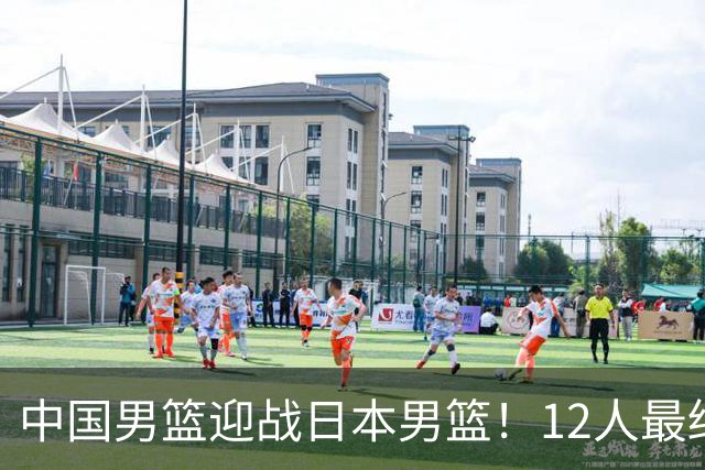 中国男篮迎战日本男篮！12人最终参赛名单正式公布，攻防均衡全力冲击胜利